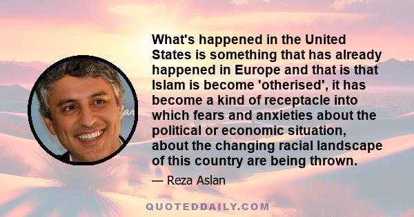 What's happened in the United States is something that has already happened in Europe and that is that Islam is become 'otherised', it has become a kind of receptacle into which fears and anxieties about the political