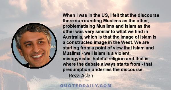 When I was in the US, I felt that the discourse there surrounding Muslims as the other, problematising Muslims and Islam as the other was very similar to what we find in Australia, which is that the image of Islam is a