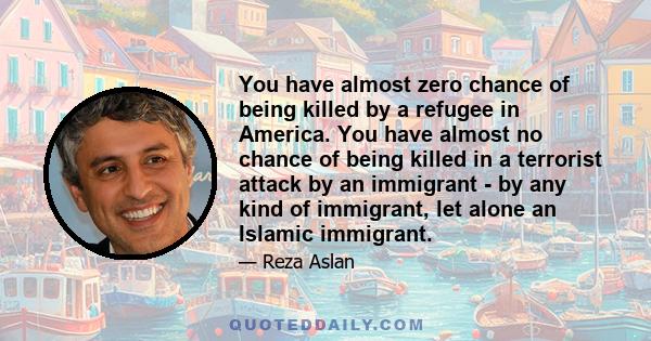 You have almost zero chance of being killed by a refugee in America. You have almost no chance of being killed in a terrorist attack by an immigrant - by any kind of immigrant, let alone an Islamic immigrant.