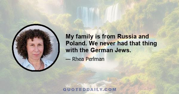 My family is from Russia and Poland. We never had that thing with the German Jews.