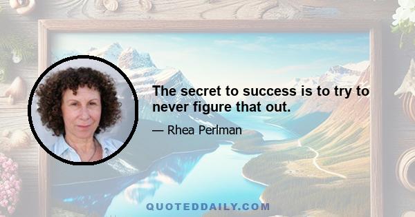 The secret to success is to try to never figure that out.