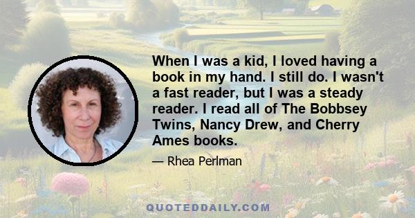 When I was a kid, I loved having a book in my hand. I still do. I wasn't a fast reader, but I was a steady reader. I read all of The Bobbsey Twins, Nancy Drew, and Cherry Ames books.