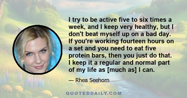 I try to be active five to six times a week, and I keep very healthy, but I don't beat myself up on a bad day. If you're working fourteen hours on a set and you need to eat five protein bars, then you just do that. I