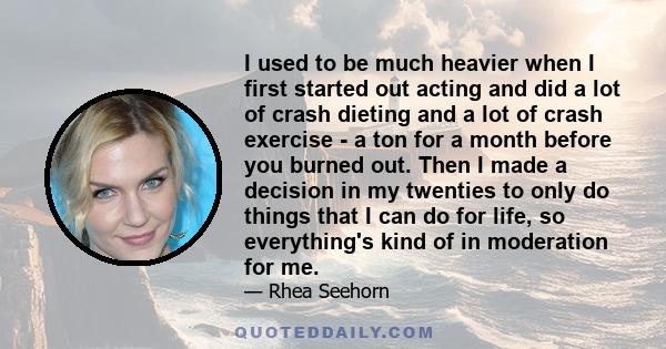 I used to be much heavier when I first started out acting and did a lot of crash dieting and a lot of crash exercise - a ton for a month before you burned out. Then I made a decision in my twenties to only do things