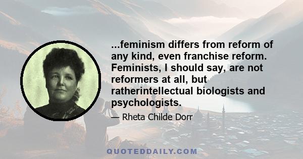 ...feminism differs from reform of any kind, even franchise reform. Feminists, I should say, are not reformers at all, but ratherintellectual biologists and psychologists.