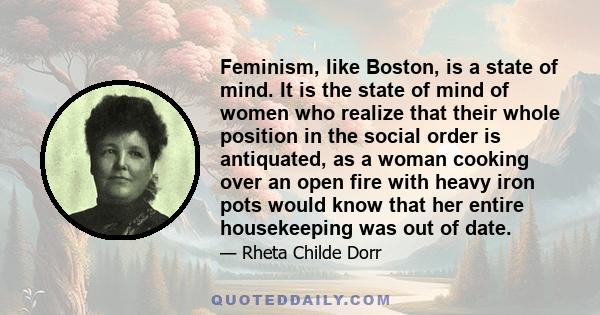 Feminism, like Boston, is a state of mind. It is the state of mind of women who realize that their whole position in the social order is antiquated, as a woman cooking over an open fire with heavy iron pots would know