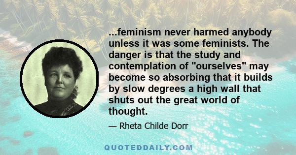 ...feminism never harmed anybody unless it was some feminists. The danger is that the study and contemplation of ourselves may become so absorbing that it builds by slow degrees a high wall that shuts out the great