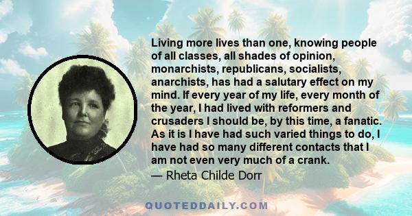 Living more lives than one, knowing people of all classes, all shades of opinion, monarchists, republicans, socialists, anarchists, has had a salutary effect on my mind. If every year of my life, every month of the