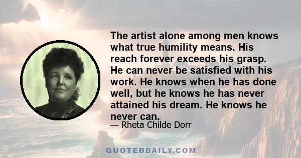 The artist alone among men knows what true humility means. His reach forever exceeds his grasp. He can never be satisfied with his work. He knows when he has done well, but he knows he has never attained his dream. He