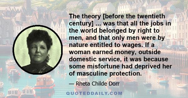 The theory [before the twentieth century] ... was that all the jobs in the world belonged by right to men, and that only men were by nature entitled to wages. If a woman earned money, outside domestic service, it was