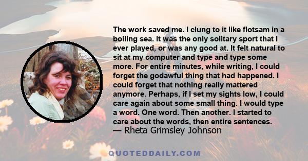 The work saved me. I clung to it like flotsam in a boiling sea. It was the only solitary sport that I ever played, or was any good at. It felt natural to sit at my computer and type and type some more. For entire