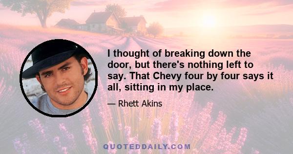 I thought of breaking down the door, but there's nothing left to say. That Chevy four by four says it all, sitting in my place.