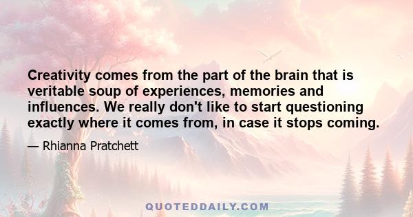 Creativity comes from the part of the brain that is veritable soup of experiences, memories and influences. We really don't like to start questioning exactly where it comes from, in case it stops coming.