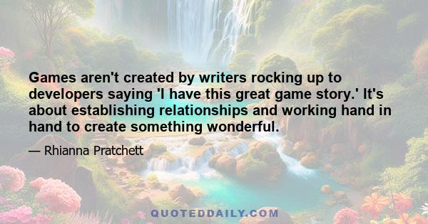 Games aren't created by writers rocking up to developers saying 'I have this great game story.' It's about establishing relationships and working hand in hand to create something wonderful.