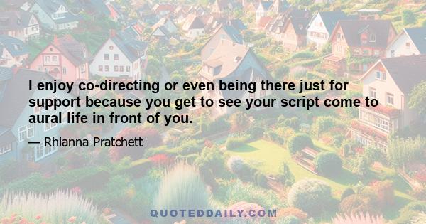 I enjoy co-directing or even being there just for support because you get to see your script come to aural life in front of you.