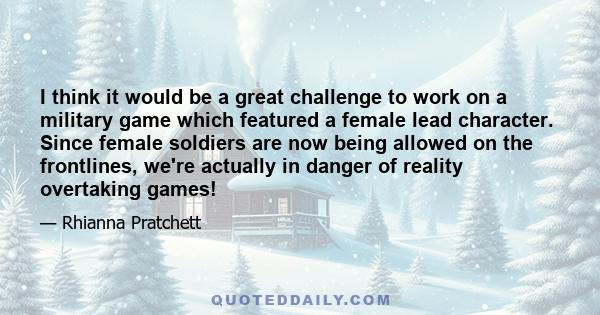 I think it would be a great challenge to work on a military game which featured a female lead character. Since female soldiers are now being allowed on the frontlines, we're actually in danger of reality overtaking