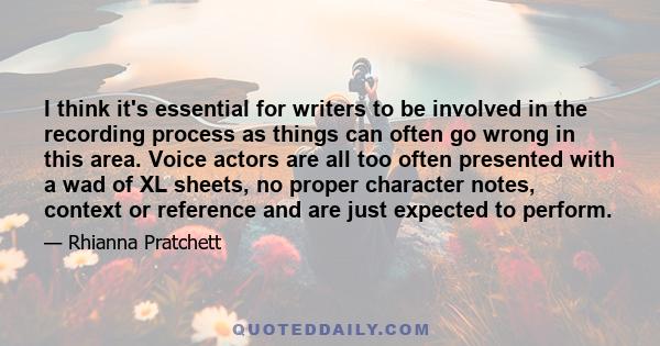 I think it's essential for writers to be involved in the recording process as things can often go wrong in this area. Voice actors are all too often presented with a wad of XL sheets, no proper character notes, context