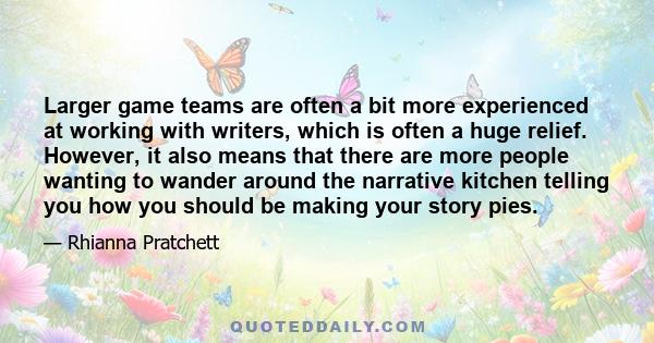 Larger game teams are often a bit more experienced at working with writers, which is often a huge relief. However, it also means that there are more people wanting to wander around the narrative kitchen telling you how