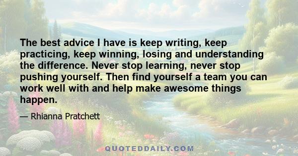 The best advice I have is keep writing, keep practicing, keep winning, losing and understanding the difference. Never stop learning, never stop pushing yourself. Then find yourself a team you can work well with and help 