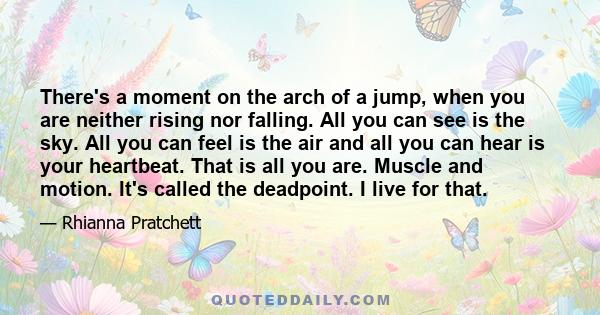 There's a moment on the arch of a jump, when you are neither rising nor falling. All you can see is the sky. All you can feel is the air and all you can hear is your heartbeat. That is all you are. Muscle and motion.