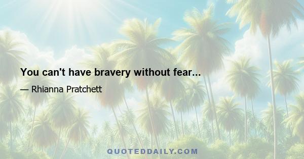 You can't have bravery without fear...