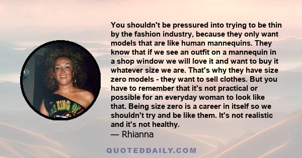 You shouldn't be pressured into trying to be thin by the fashion industry, because they only want models that are like human mannequins. They know that if we see an outfit on a mannequin in a shop window we will love it 