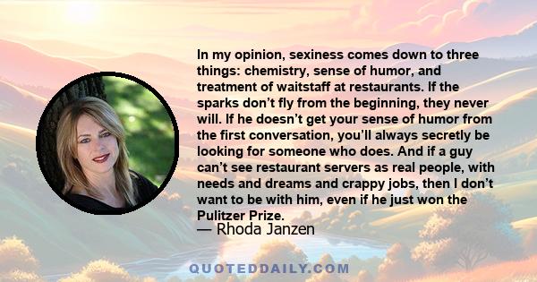 In my opinion, sexiness comes down to three things: chemistry, sense of humor, and treatment of waitstaff at restaurants. If the sparks don’t fly from the beginning, they never will. If he doesn’t get your sense of