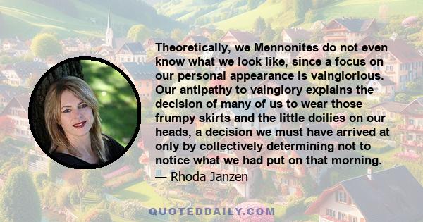 Theoretically, we Mennonites do not even know what we look like, since a focus on our personal appearance is vainglorious. Our antipathy to vainglory explains the decision of many of us to wear those frumpy skirts and