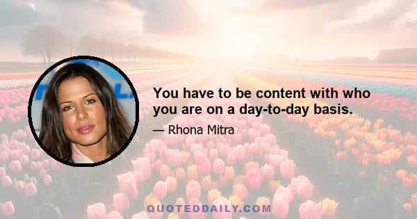 You have to be content with who you are on a day-to-day basis.