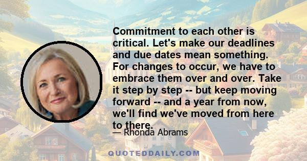 Commitment to each other is critical. Let's make our deadlines and due dates mean something. For changes to occur, we have to embrace them over and over. Take it step by step -- but keep moving forward -- and a year