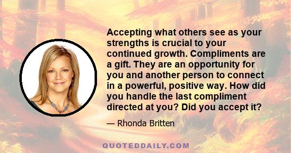 Accepting what others see as your strengths is crucial to your continued growth. Compliments are a gift. They are an opportunity for you and another person to connect in a powerful, positive way. How did you handle the