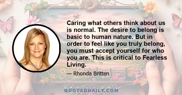 Caring what others think about us is normal. The desire to belong is basic to human nature. But in order to feel like you truly belong, you must accept yourself for who you are. This is critical to Fearless Living.