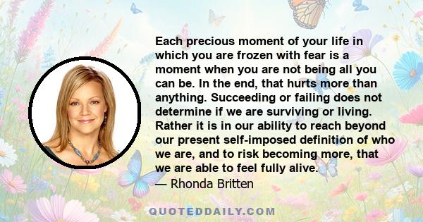 Each precious moment of your life in which you are frozen with fear is a moment when you are not being all you can be. In the end, that hurts more than anything. Succeeding or failing does not determine if we are