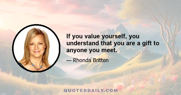 If you value yourself, you understand that you are a gift to anyone you meet.