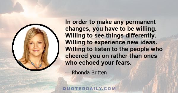 In order to make any permanent changes, you have to be willing. Willing to see things differently. Willing to experience new ideas. Willing to listen to the people who cheered you on rather than ones who echoed your