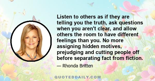 Listen to others as if they are telling you the truth, ask questions when you aren't clear, and allow others the room to have different feelings than you. No more assigning hidden motives, prejudging and cutting people