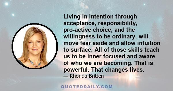 Living in intention through acceptance, responsibility, pro-active choice, and the willingness to be ordinary, will move fear aside and allow intuition to surface. All of those skills teach us to be inner focused and