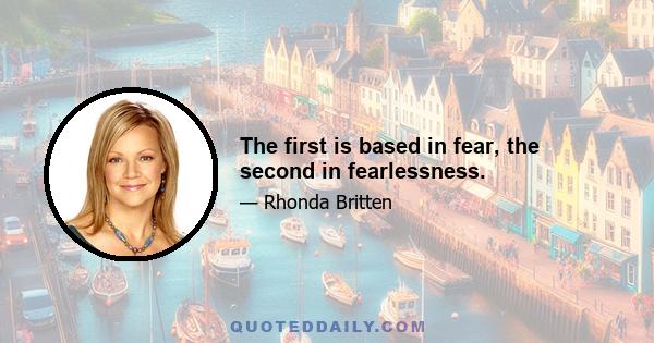 The first is based in fear, the second in fearlessness.