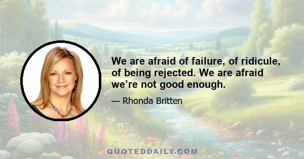 We are afraid of failure, of ridicule, of being rejected. We are afraid we’re not good enough.