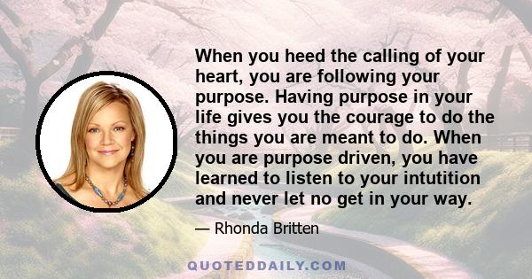 When you heed the calling of your heart, you are following your purpose. Having purpose in your life gives you the courage to do the things you are meant to do. When you are purpose driven, you have learned to listen to 