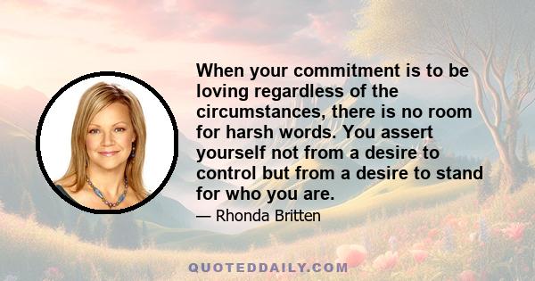 When your commitment is to be loving regardless of the circumstances, there is no room for harsh words. You assert yourself not from a desire to control but from a desire to stand for who you are.