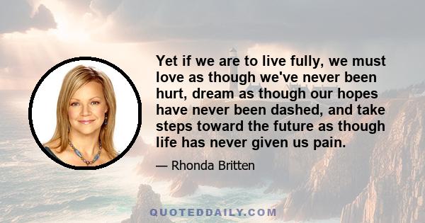 Yet if we are to live fully, we must love as though we've never been hurt, dream as though our hopes have never been dashed, and take steps toward the future as though life has never given us pain.