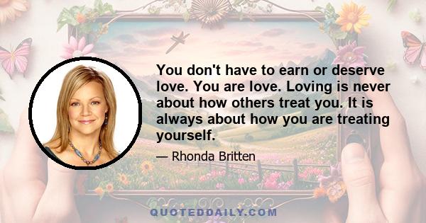 You don't have to earn or deserve love. You are love. Loving is never about how others treat you. It is always about how you are treating yourself.