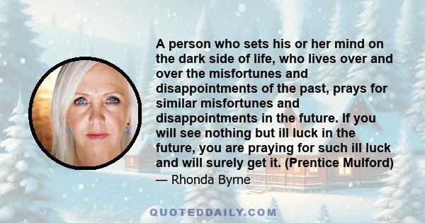 A person who sets his or her mind on the dark side of life, who lives over and over the misfortunes and disappointments of the past, prays for similar misfortunes and disappointments in the future. If you will see