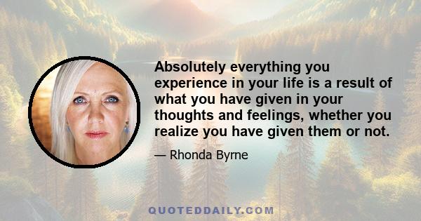 Absolutely everything you experience in your life is a result of what you have given in your thoughts and feelings, whether you realize you have given them or not.