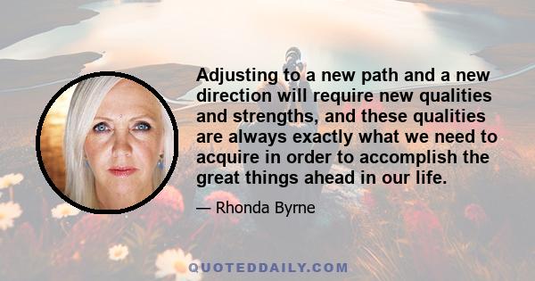 Adjusting to a new path and a new direction will require new qualities and strengths, and these qualities are always exactly what we need to acquire in order to accomplish the great things ahead in our life.