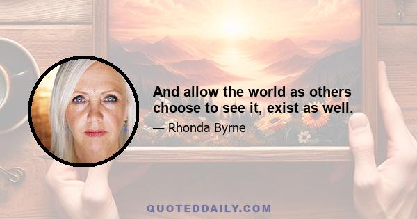 And allow the world as others choose to see it, exist as well.