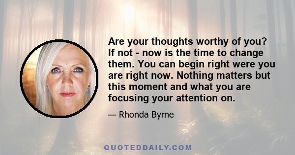 Are your thoughts worthy of you? If not - now is the time to change them. You can begin right were you are right now. Nothing matters but this moment and what you are focusing your attention on.