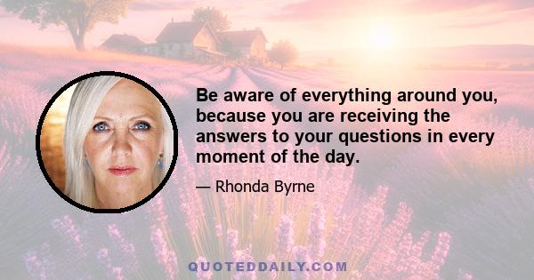 Be aware of everything around you, because you are receiving the answers to your questions in every moment of the day.