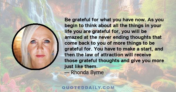 Be grateful for what you have now. As you begin to think about all the things in your life you are grateful for, you will be amazed at the never ending thoughts that come back to you of more things to be grateful for.